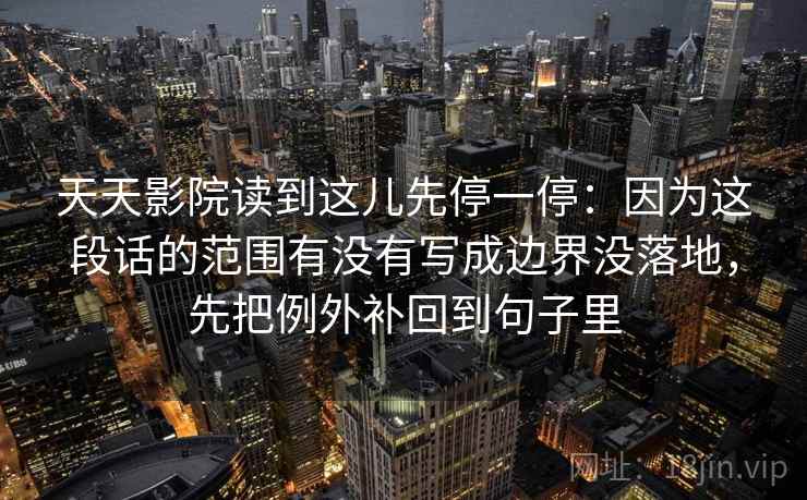 天天影院读到这儿先停一停:因为这段话的范围有没有写成边界没落地,先把例外补回到句子里 天天影院读到这儿先停一停:因为这段话的范围有没有写成边界没落地,先把例外补回到句子里