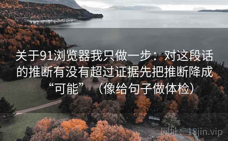 关于91浏览器我只做一步：对这段话的推断有没有超过证据先把推断降成“可能”（像给句子做体检）