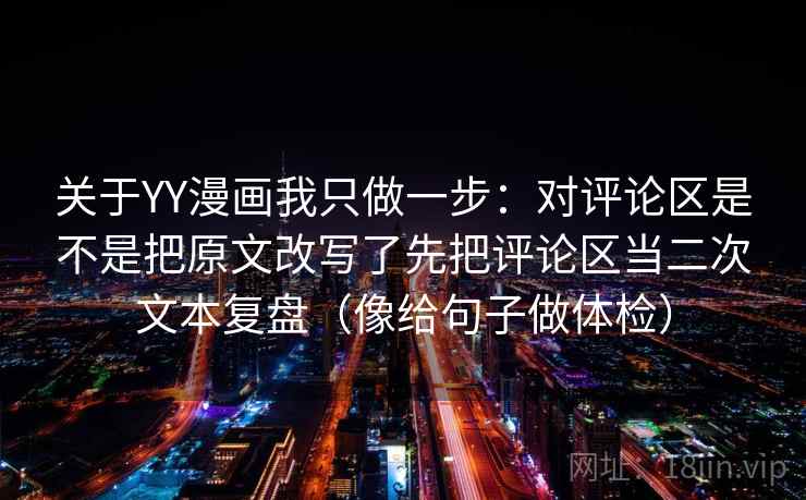 关于YY漫画我只做一步:对评论区是不是把原文改写了先把评论区当二次文本复盘(像给句子做体检) 关于YY漫画我只做一步:对评论区是不是把原文改写了先把评论区当二次文本复盘(像给句子做体检)