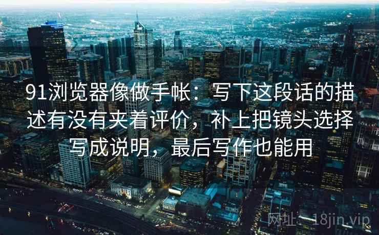 91浏览器像做手帐:写下这段话的描述有没有夹着评价,补上把镜头选择写成说明,最后写作也能用 91浏览器像做手帐:写下这段话的描述有没有夹着评价,补上把镜头选择写成说明,最后写作也能用