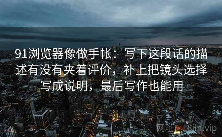 91浏览器像做手帐：写下这段话的描述有没有夹着评价，补上把镜头选择写成说明，最后写作也能用