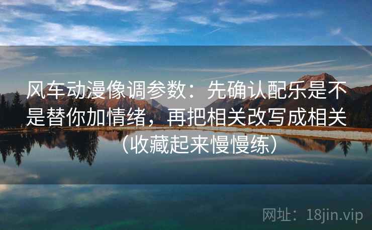 风车动漫像调参数：先确认配乐是不是替你加情绪，再把相关改写成相关（收藏起来慢慢练）