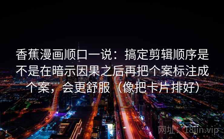 香蕉漫画顺口一说：搞定剪辑顺序是不是在暗示因果之后再把个案标注成个案，会更舒服（像把卡片排好）