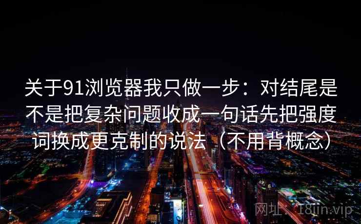 关于91浏览器我只做一步:对结尾是不是把复杂问题收成一句话先把强度词换成更克制的说法(不用背概念) 关于91浏览器我只做一步:对结尾是不是把复杂问题收成一句话先把强度词换成更克制的说法(不用背概念)