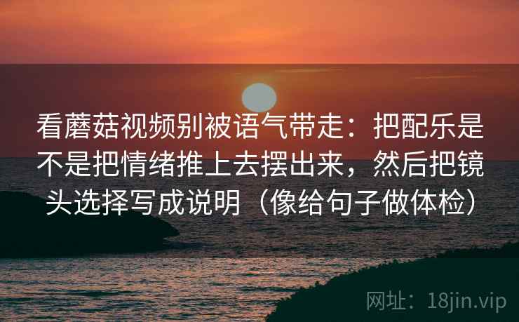 看蘑菇视频别被语气带走:把配乐是不是把情绪推上去摆出来,然后把镜头选择写成说明(像给句子做体检)