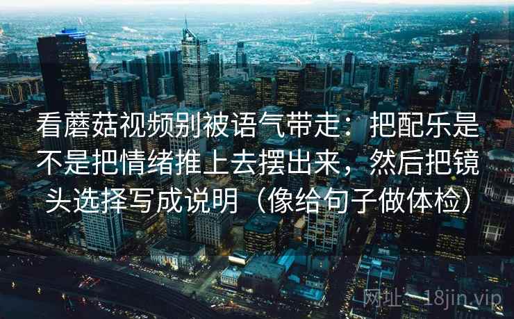 看蘑菇视频别被语气带走:把配乐是不是把情绪推上去摆出来,然后把镜头选择写成说明(像给句子做体检) 看蘑菇视频别被语气带走:把配乐是不是把情绪推上去摆出来,然后把镜头选择写成说明(像给句子做体检)
