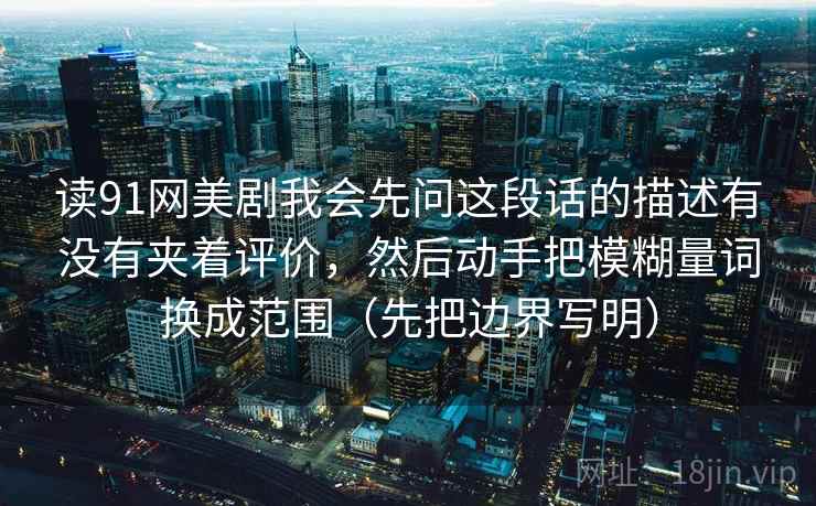 读91网美剧我会先问这段话的描述有没有夹着评价,然后动手把模糊量词换成范围(先把边界写明)