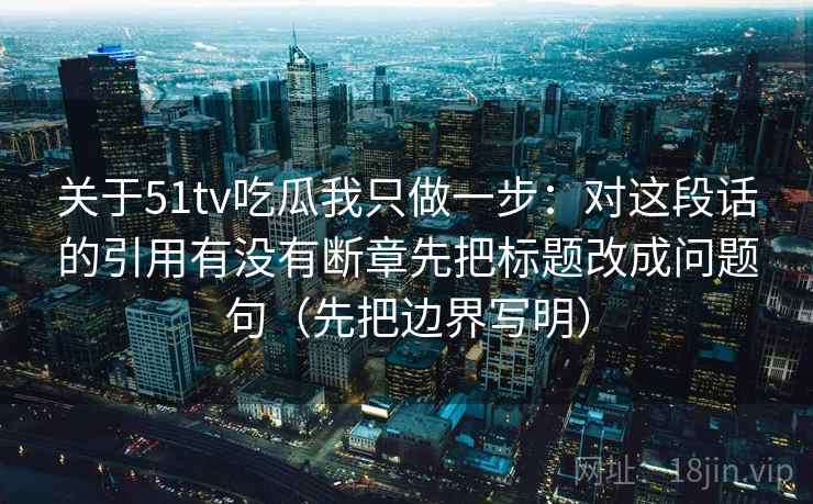 关于51tv吃瓜我只做一步:对这段话的引用有没有断章先把标题改成问题句(先把边界写明)