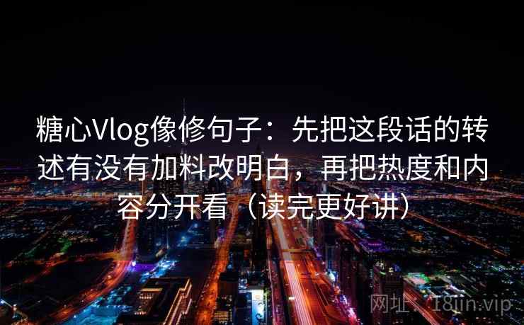 糖心Vlog像修句子:先把这段话的转述有没有加料改明白,再把热度和内容分开看(读完更好讲) 糖心Vlog像修句子:先把这段话的转述有没有加料改明白,再把热度和内容分开看(读完更好讲)