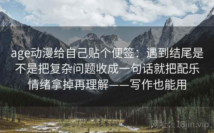 age动漫给自己贴个便签：遇到结尾是不是把复杂问题收成一句话就把配乐情绪拿掉再理解——写作也能用