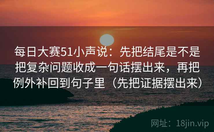 每日大赛51小声说:先把结尾是不是把复杂问题收成一句话摆出来,再把例外补回到句子里(先把证据摆出来)