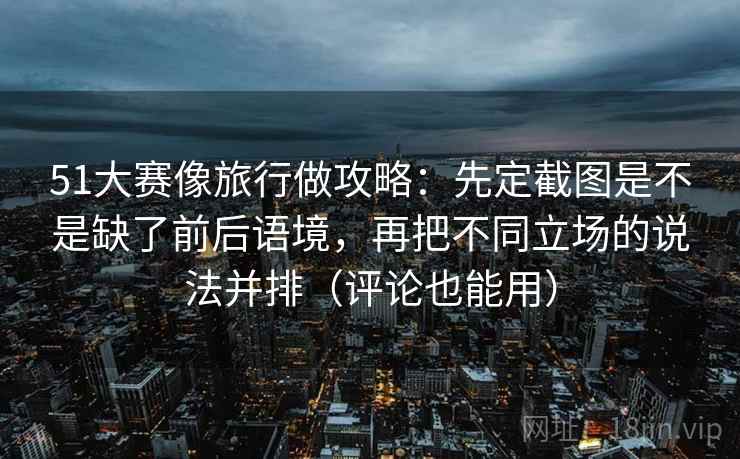 51大赛像旅行做攻略：先定截图是不是缺了前后语境，再把不同立场的说法并排（评论也能用）