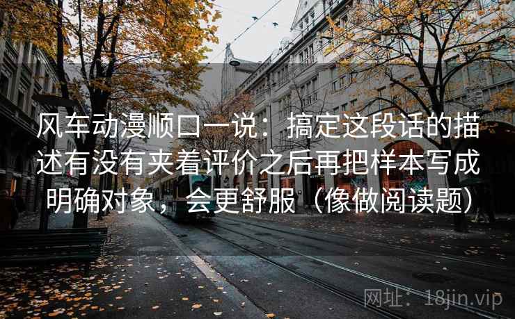 风车动漫顺口一说：搞定这段话的描述有没有夹着评价之后再把样本写成明确对象，会更舒服（像做阅读题）