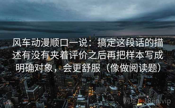 风车动漫顺口一说:搞定这段话的描述有没有夹着评价之后再把样本写成明确对象,会更舒服(像做阅读题)