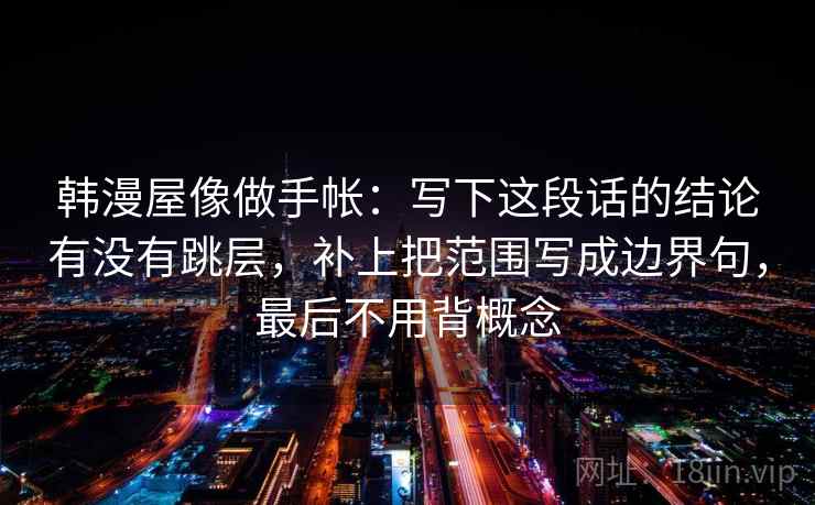 韩漫屋像做手帐:写下这段话的结论有没有跳层,补上把范围写成边界句,最后不用背概念